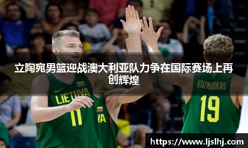 必一立陶宛男篮迎战澳大利亚队力争在国际赛场上再创辉煌