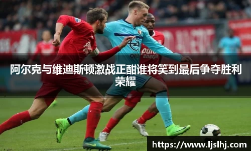 必一阿尔克与维迪斯顿激战正酣谁将笑到最后争夺胜利荣耀